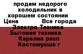 продам недорого холодильник в хорошем состоянии › Цена ­ 8 000 - Все города Электро-Техника » Бытовая техника   . Карелия респ.,Костомукша г.